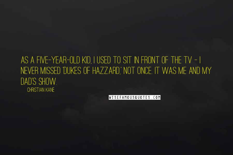 Christian Kane quotes: As a five-year-old kid, I used to sit in front of the TV - I never missed 'Dukes of Hazzard,' not once. It was me and my dad's show.