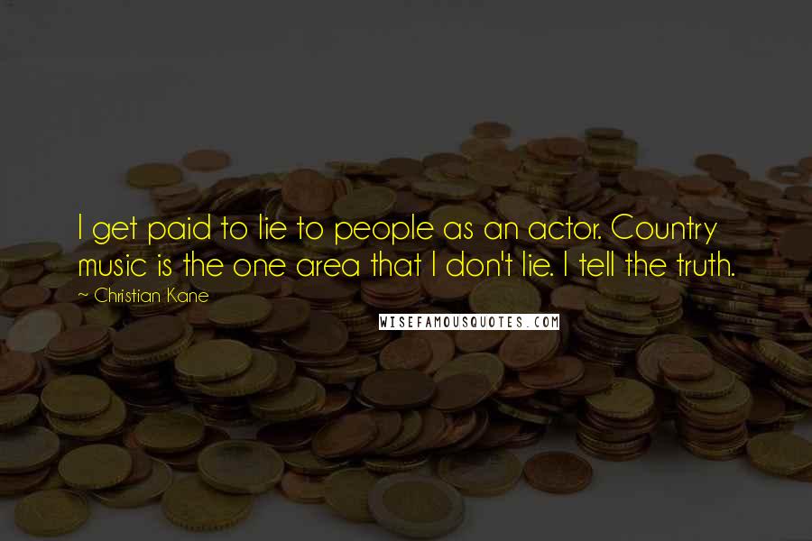 Christian Kane quotes: I get paid to lie to people as an actor. Country music is the one area that I don't lie. I tell the truth. Christian Kane quotes: I get paid to lie to people as an actor. Country music is the one area that I don't lie. I tell the truth.