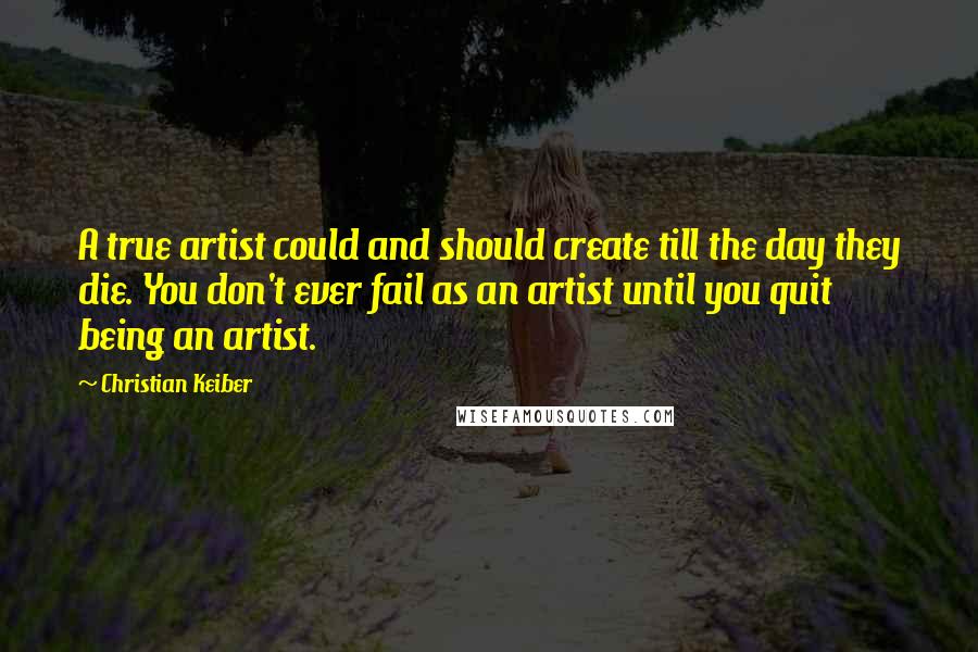 Christian Keiber quotes: A true artist could and should create till the day they die. You don't ever fail as an artist until you quit being an artist.
