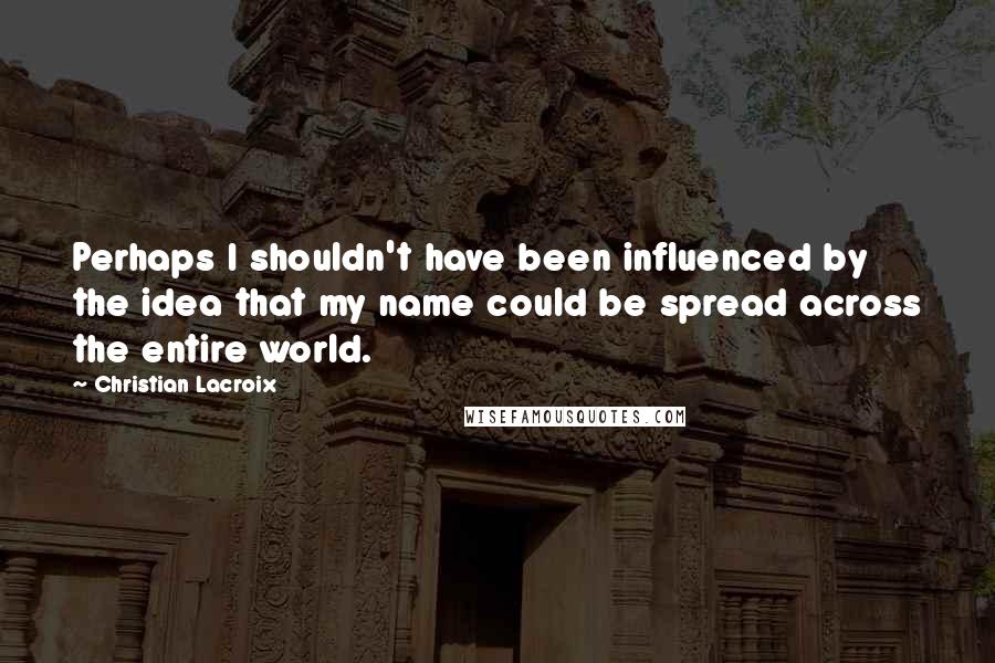 Christian Lacroix quotes: Perhaps I shouldn't have been influenced by the idea that my name could be spread across the entire world.
