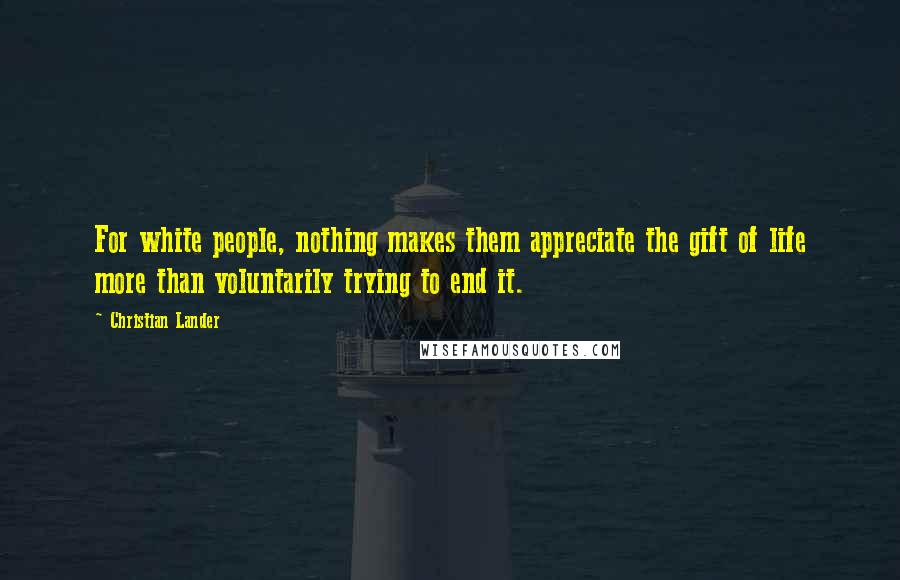 Christian Lander quotes: For white people, nothing makes them appreciate the gift of life more than voluntarily trying to end it.