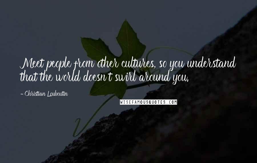 Christian Louboutin quotes: Meet people from other cultures, so you understand that the world doesn't swirl around you.