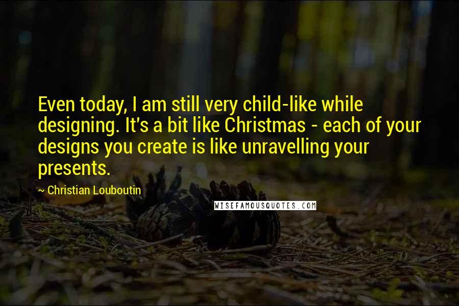 Christian Louboutin quotes: Even today, I am still very child-like while designing. It's a bit like Christmas - each of your designs you create is like unravelling your presents.