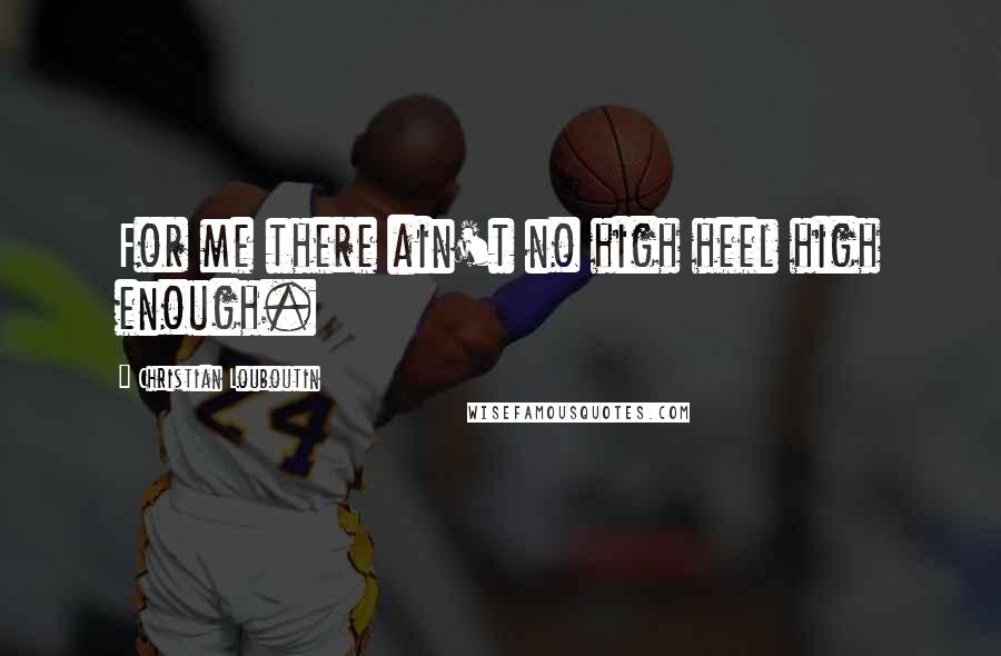 Christian Louboutin quotes: For me there ain't no high heel high enough.