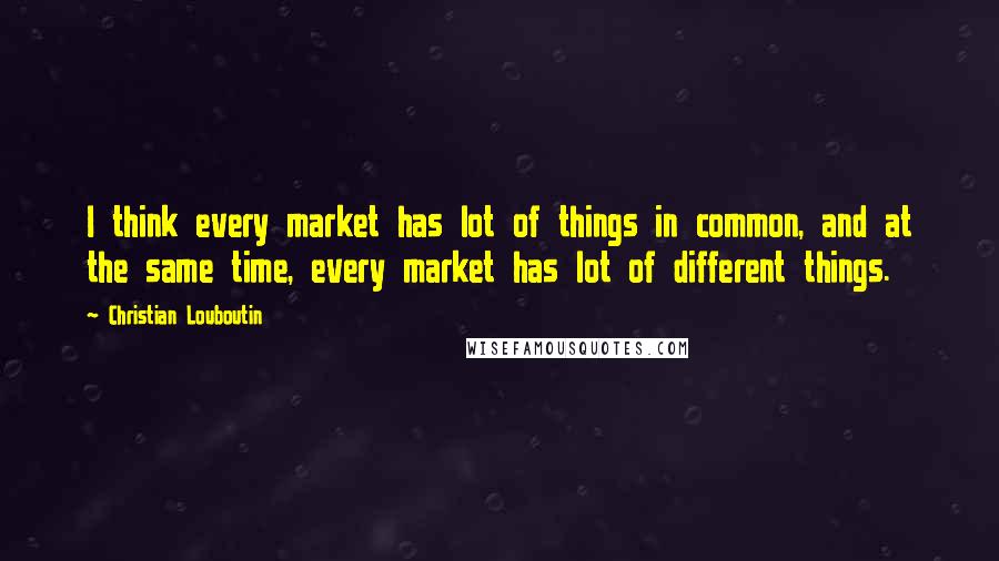 Christian Louboutin quotes: I think every market has lot of things in common, and at the same time, every market has lot of different things.