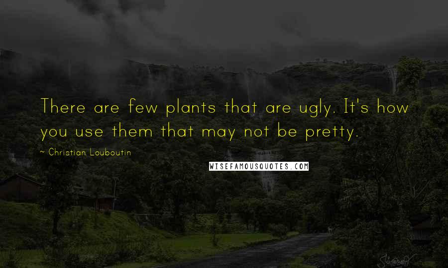 Christian Louboutin quotes: There are few plants that are ugly. It's how you use them that may not be pretty.