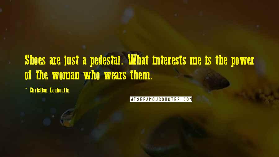 Christian Louboutin quotes: Shoes are just a pedestal. What interests me is the power of the woman who wears them.