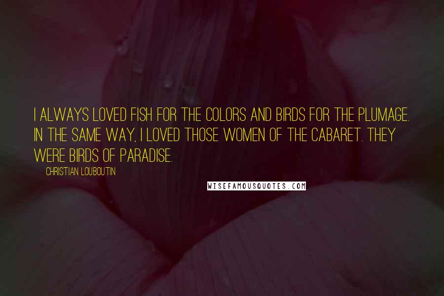 Christian Louboutin quotes: I always loved fish for the colors and birds for the plumage. In the same way, I loved those women of the cabaret. They were birds of paradise.