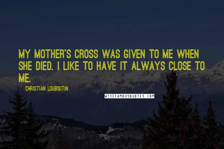 Christian Louboutin quotes: My mother's cross was given to me when she died. I like to have it always close to me.