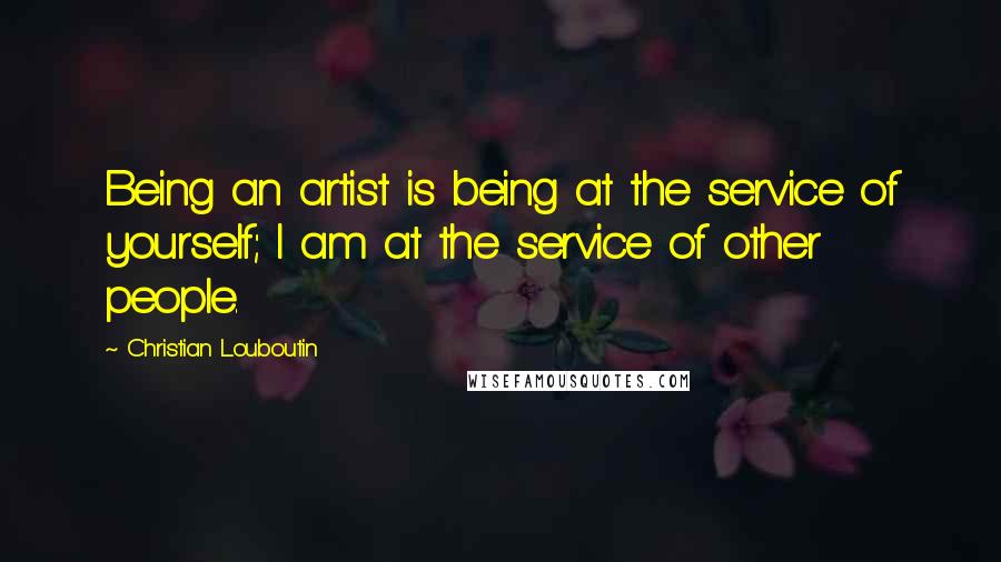 Christian Louboutin quotes: Being an artist is being at the service of yourself; I am at the service of other people.