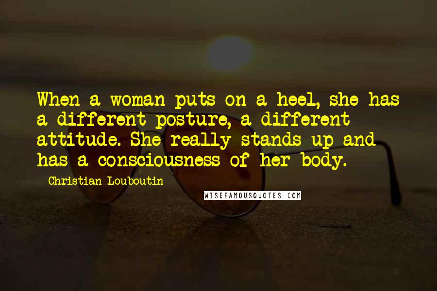 Christian Louboutin quotes: When a woman puts on a heel, she has a different posture, a different attitude. She really stands up and has a consciousness of her body.
