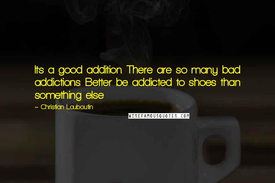Christian Louboutin quotes: It's a good addition. There are so many bad addictions. Better be addicted to shoes than something else