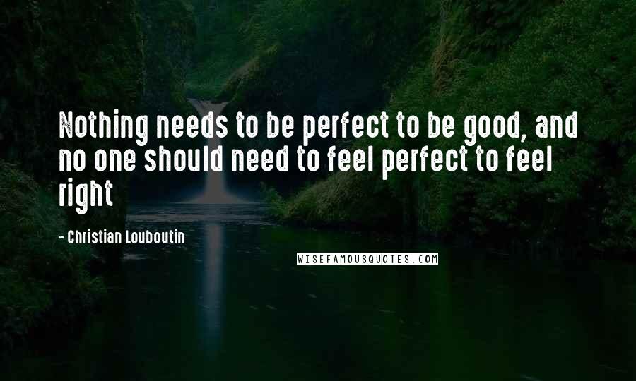 Christian Louboutin quotes: Nothing needs to be perfect to be good, and no one should need to feel perfect to feel right