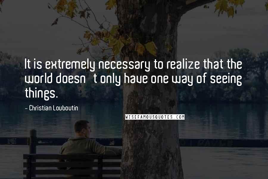 Christian Louboutin quotes: It is extremely necessary to realize that the world doesn't only have one way of seeing things.