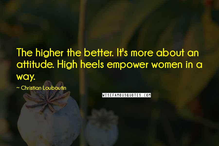 Christian Louboutin quotes: The higher the better. It's more about an attitude. High heels empower women in a way.