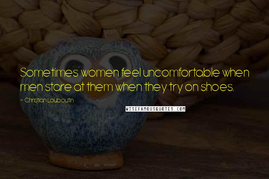 Christian Louboutin quotes: Sometimes women feel uncomfortable when men stare at them when they try on shoes.