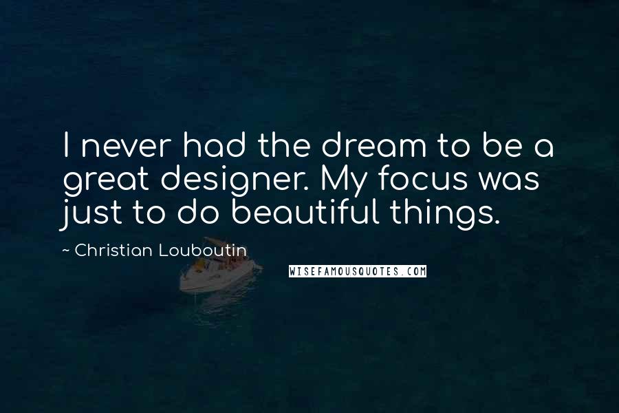 Christian Louboutin quotes: I never had the dream to be a great designer. My focus was just to do beautiful things.
