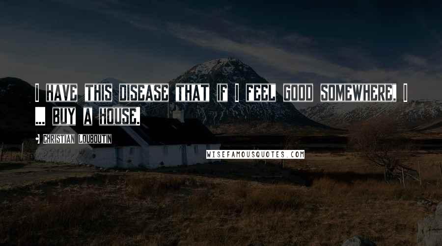 Christian Louboutin quotes: I have this disease that if I feel good somewhere, I ... buy a house.