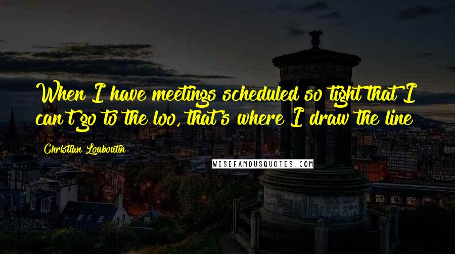 Christian Louboutin quotes: When I have meetings scheduled so tight that I can't go to the loo, that's where I draw the line!