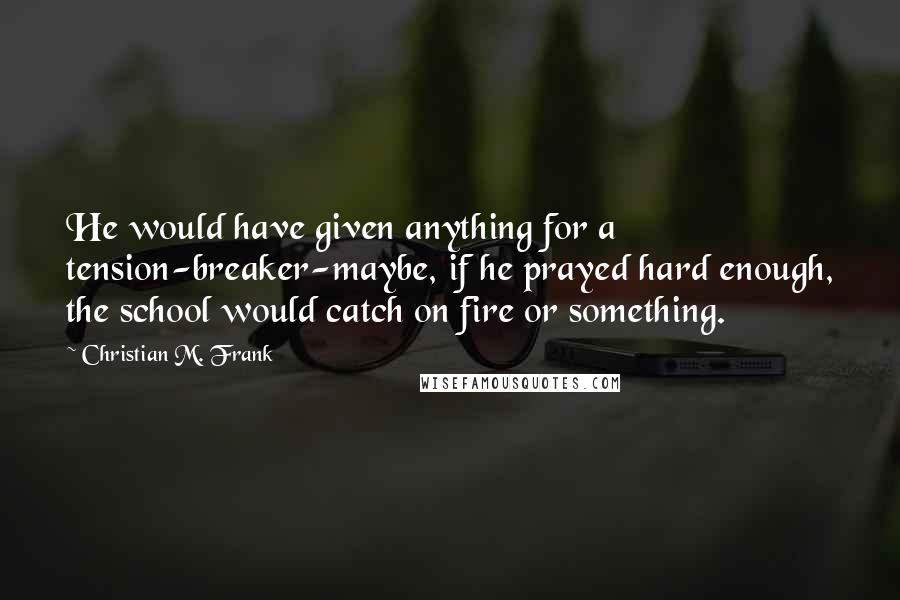 Christian M. Frank quotes: He would have given anything for a tension-breaker-maybe, if he prayed hard enough, the school would catch on fire or something. Christian M. Frank quotes: He would have given anything for a tension-breaker-maybe, if he prayed hard enough, the school would catch on fire or something.