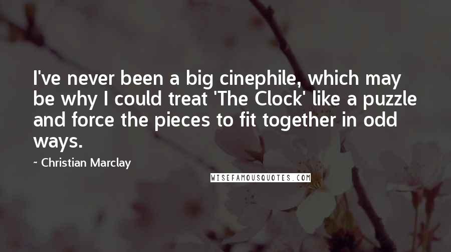 Christian Marclay quotes: I've never been a big cinephile, which may be why I could treat 'The Clock' like a puzzle and force the pieces to fit together in odd ways.