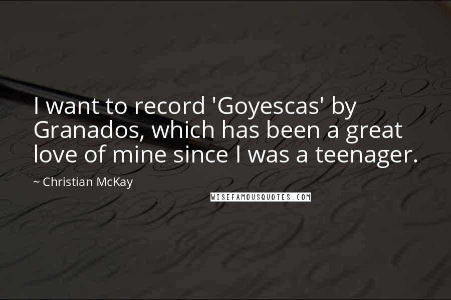 Christian McKay quotes: I want to record 'Goyescas' by Granados, which has been a great love of mine since I was a teenager.