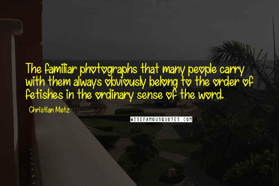 Christian Metz quotes: The familiar photographs that many people carry with them always obviously belong to the order of fetishes in the ordinary sense of the word.