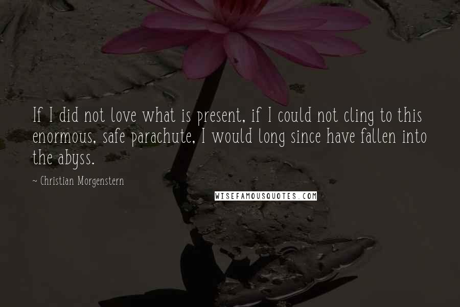 Christian Morgenstern quotes: If I did not love what is present, if I could not cling to this enormous, safe parachute, I would long since have fallen into the abyss.
