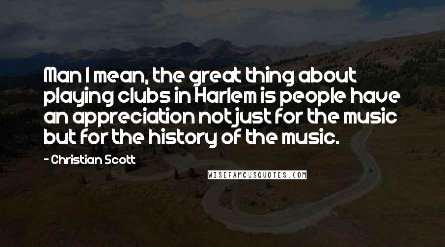 Christian Scott quotes: Man I mean, the great thing about playing clubs in Harlem is people have an appreciation not just for the music but for the history of the music.