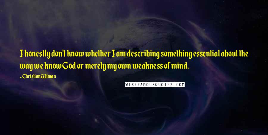 Christian Wiman quotes: I honestly don't know whether I am describing something essential about the way we know God or merely my own weakness of mind.