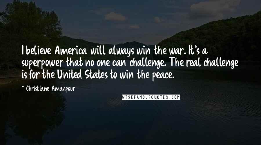 Christiane Amanpour quotes: I believe America will always win the war. It's a superpower that no one can challenge. The real challenge is for the United States to win the peace.