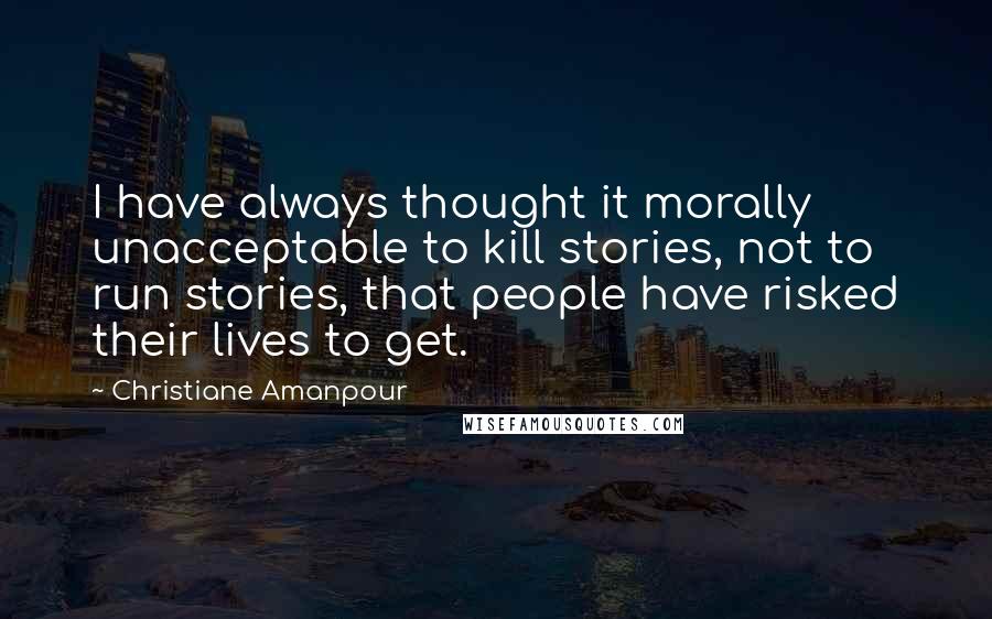 Christiane Amanpour quotes: I have always thought it morally unacceptable to kill stories, not to run stories, that people have risked their lives to get.