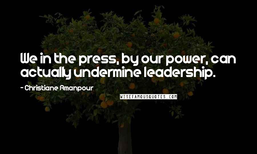 Christiane Amanpour quotes: We in the press, by our power, can actually undermine leadership.