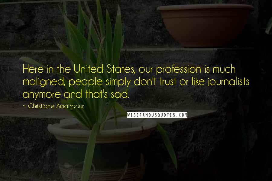 Christiane Amanpour quotes: Here in the United States, our profession is much maligned, people simply don't trust or like journalists anymore and that's sad.