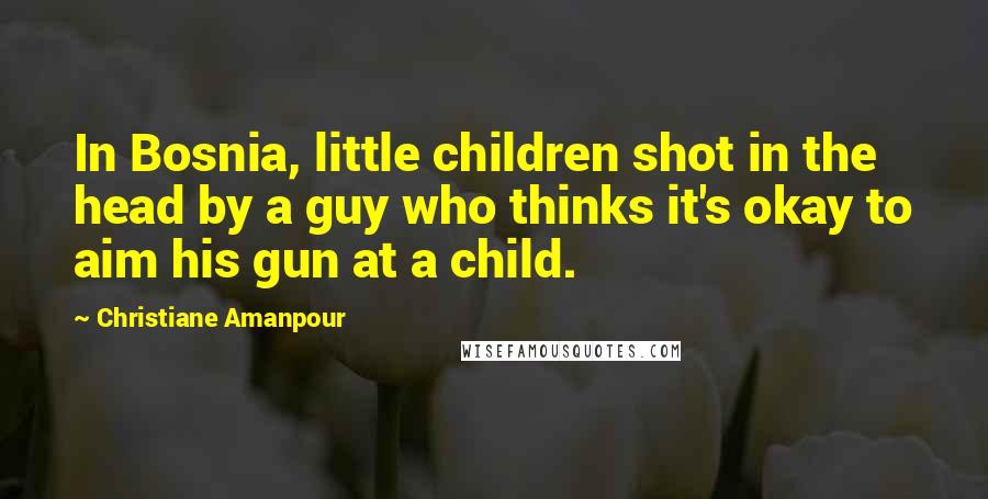 Christiane Amanpour quotes: In Bosnia, little children shot in the head by a guy who thinks it's okay to aim his gun at a child.