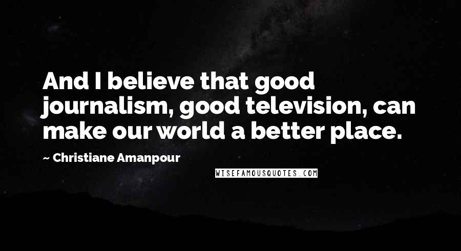 Christiane Amanpour quotes: And I believe that good journalism, good television, can make our world a better place.