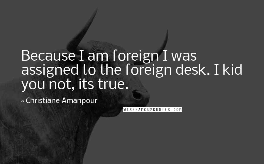 Christiane Amanpour quotes: Because I am foreign I was assigned to the foreign desk. I kid you not, its true.