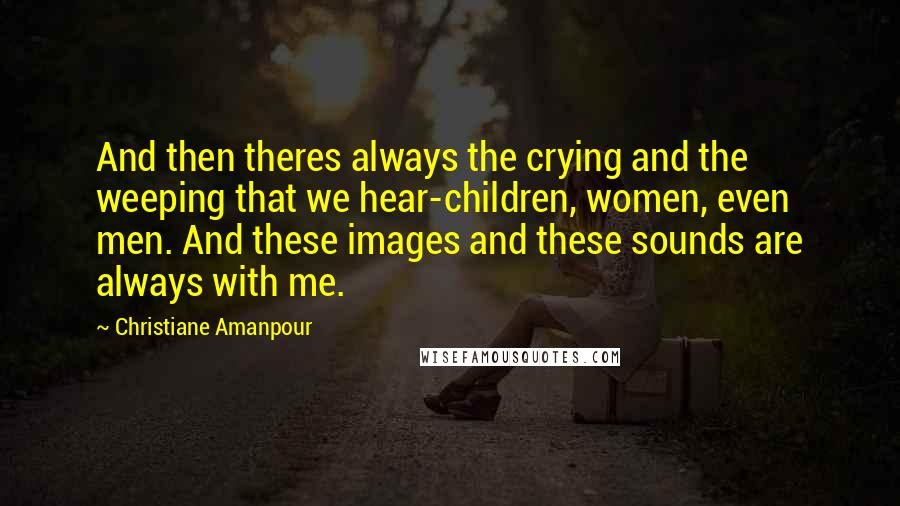 Christiane Amanpour quotes: And then theres always the crying and the weeping that we hear-children, women, even men. And these images and these sounds are always with me.