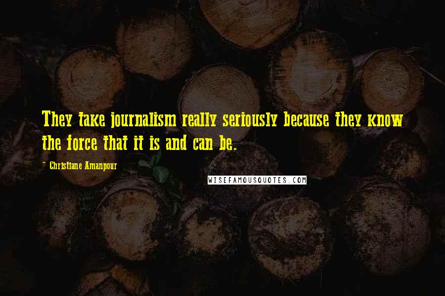 Christiane Amanpour quotes: They take journalism really seriously because they know the force that it is and can be.