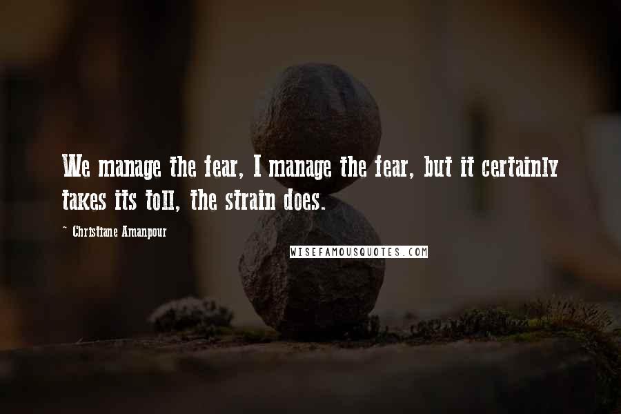 Christiane Amanpour quotes: We manage the fear, I manage the fear, but it certainly takes its toll, the strain does.