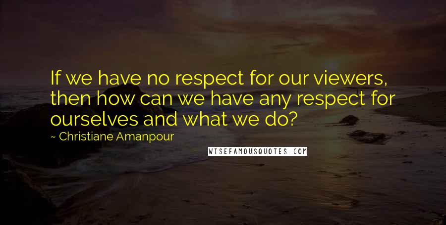 Christiane Amanpour quotes: If we have no respect for our viewers, then how can we have any respect for ourselves and what we do?