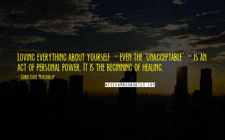 Christiane Northrup quotes: Loving everything about yourself - even the 'unacceptable' - is an act of personal power. It is the beginning of healing.