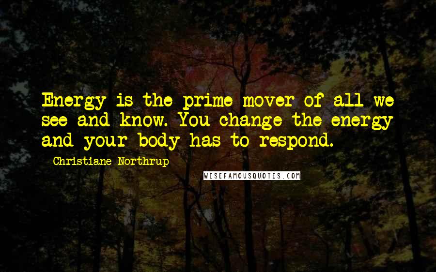 Christiane Northrup quotes: Energy is the prime mover of all we see and know. You change the energy and your body has to respond.