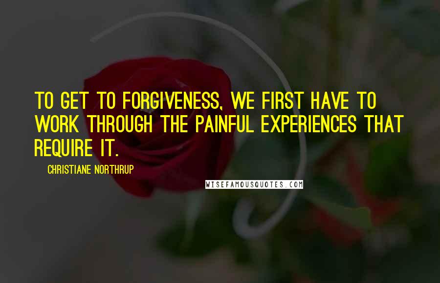 Christiane Northrup quotes: To get to forgiveness, we first have to work through the painful experiences that require it.