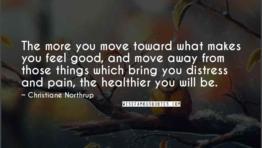 Christiane Northrup quotes: The more you move toward what makes you feel good, and move away from those things which bring you distress and pain, the healthier you will be.