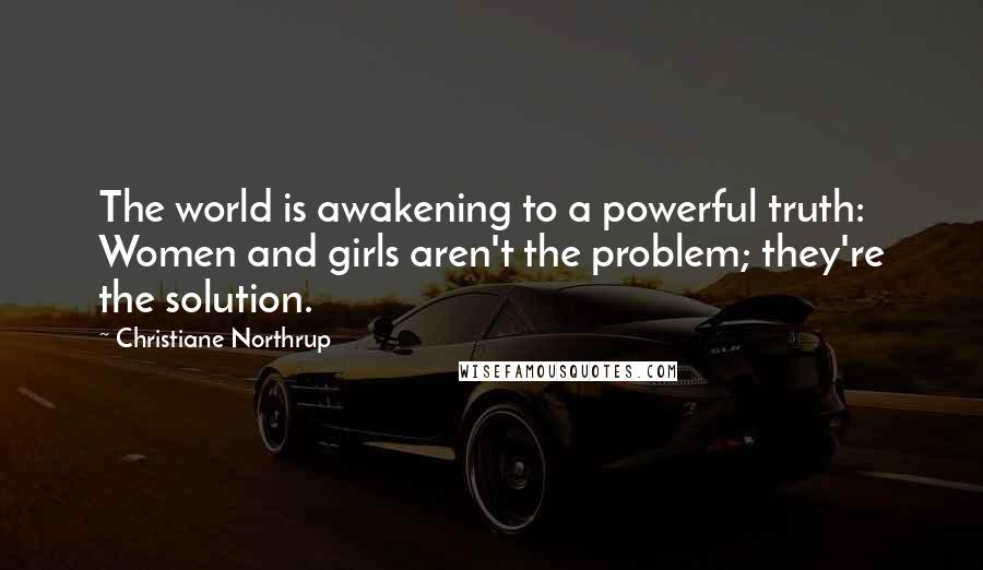 Christiane Northrup quotes: The world is awakening to a powerful truth: Women and girls aren't the problem; they're the solution. Christiane Northrup quotes: The world is awakening to a powerful truth: Women and girls aren't the problem; they're the solution.