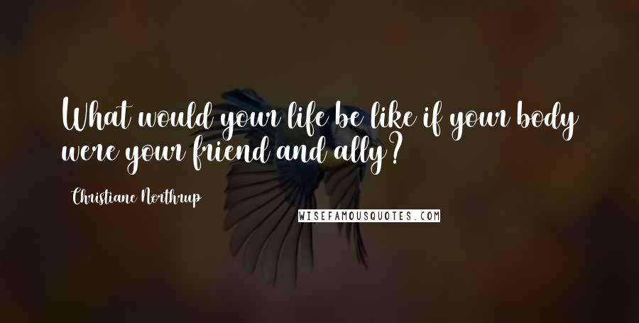 Christiane Northrup quotes: What would your life be like if your body were your friend and ally?