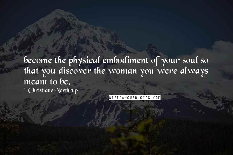 Christiane Northrup quotes: become the physical embodiment of your soul so that you discover the woman you were always meant to be.