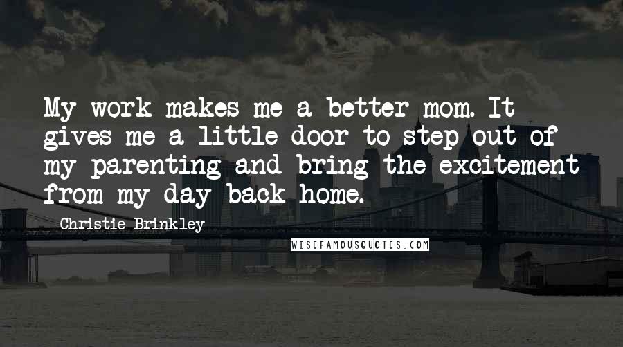 Christie Brinkley quotes: My work makes me a better mom. It gives me a little door to step out of my parenting and bring the excitement from my day back home. Christie Brinkley quotes: My work makes me a better mom. It gives me a little door to step out of my parenting and bring the excitement from my day back home.