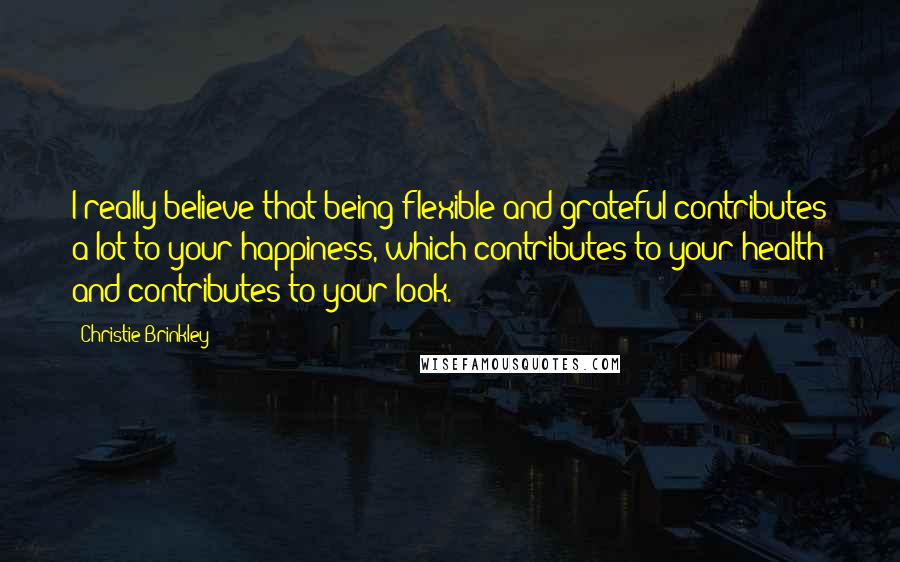 Christie Brinkley quotes: I really believe that being flexible and grateful contributes a lot to your happiness, which contributes to your health and contributes to your look.